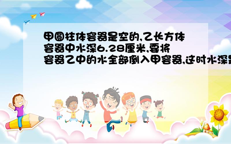 甲圆柱体容器是空的,乙长方体容器中水深6.28厘米,要将容器乙中的水全部倒入甲容器,这时水深是多少厘米甲圆柱体：半径5厘米 乙长方体：长10厘米 宽10厘米