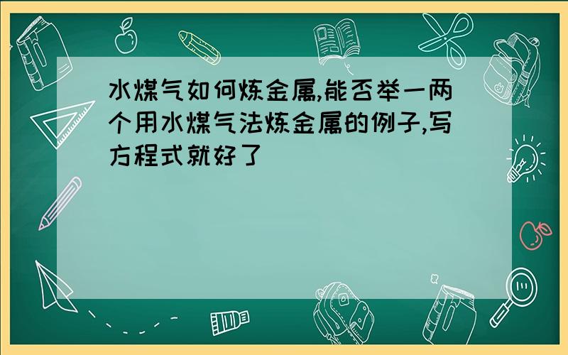 水煤气如何炼金属,能否举一两个用水煤气法炼金属的例子,写方程式就好了