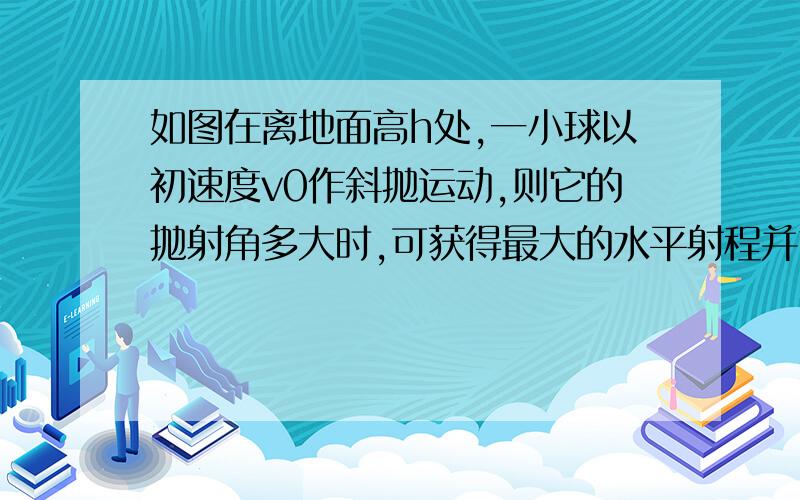 如图在离地面高h处,一小球以初速度v0作斜抛运动,则它的抛射角多大时,可获得最大的水平射程并求出这个最大射程有难度哦如图在离地面高h处,一小球以初速度v0作斜抛运动,则它的抛射角多