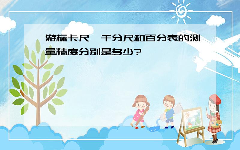 游标卡尺、千分尺和百分表的测量精度分别是多少?