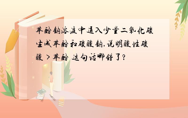 苯酚钠溶液中通入少量二氧化碳生成苯酚和碳酸钠,说明酸性碳酸>苯酚 这句话哪错了?