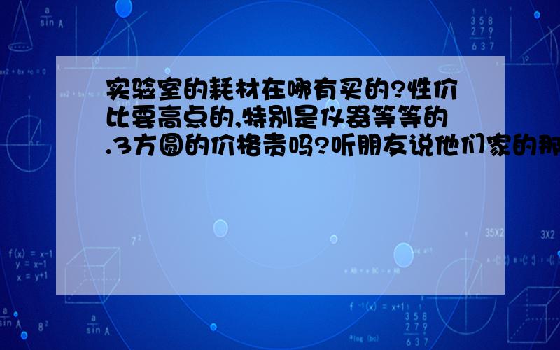 实验室的耗材在哪有买的?性价比要高点的,特别是仪器等等的.3方圆的价格贵吗?听朋友说他们家的那些仪器什么的都比较有口碑