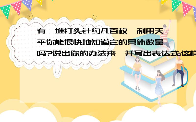 有一堆打头针约几百枚,利用天平你能很快地知道它的具体数量吗?说出你的办法来,并写出表达式.这样算出的大头针的数量跟实际的数量一致吗?为什么?