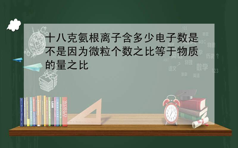 十八克氨根离子含多少电子数是不是因为微粒个数之比等于物质的量之比