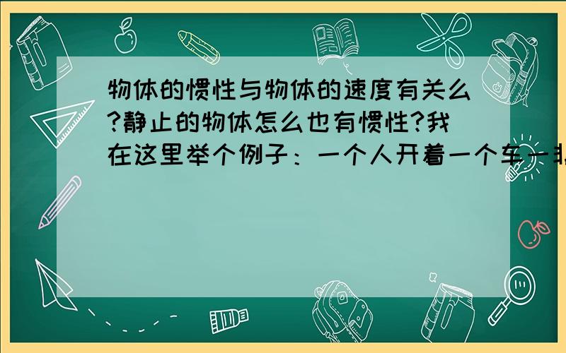 物体的惯性与物体的速度有关么?静止的物体怎么也有惯性?我在这里举个例子：一个人开着一个车一非常快的速度前进 车突然受力停止,人会撞碎车窗飞出去 这证明惯性很大 如果车开得非常