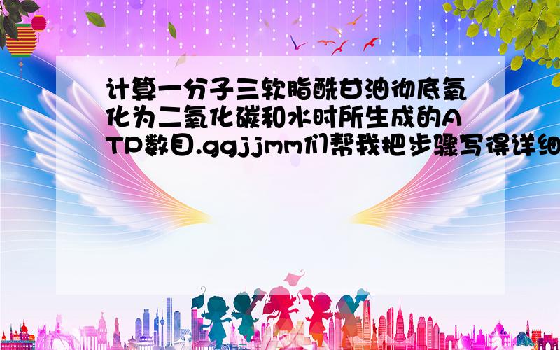 计算一分子三软脂酰甘油彻底氧化为二氧化碳和水时所生成的ATP数目.ggjjmm们帮我把步骤写得详细些啊.谢谢你们啦!