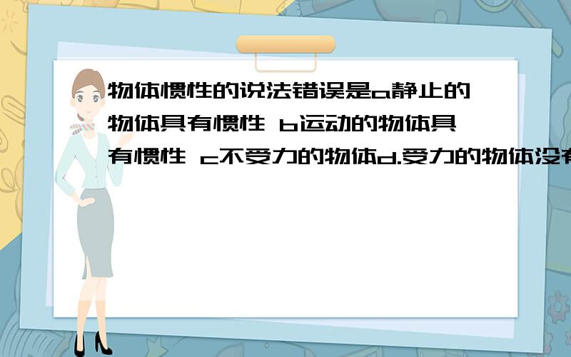 物体惯性的说法错误是a静止的物体具有惯性 b运动的物体具有惯性 c不受力的物体d.受力的物体没有惯性