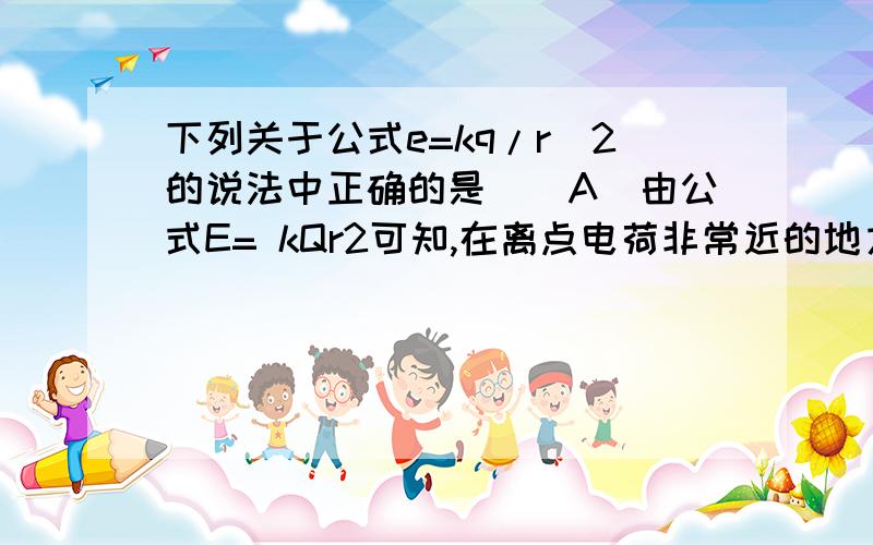 下列关于公式e=kq/r^2的说法中正确的是（）A．由公式E= kQr2可知,在离点电荷非常近的地方（r→0）,电场强度E可达无穷大为什么错?r趋向无穷大,e趋向0为什么对?