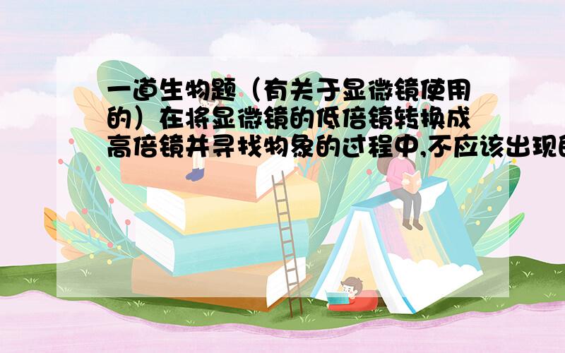 一道生物题（有关于显微镜使用的）在将显微镜的低倍镜转换成高倍镜并寻找物象的过程中,不应该出现的操作是?A.转动粗准焦螺旋B.转动转化器这道题为什么选择B ?