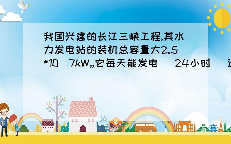 我国兴建的长江三峡工程,其水力发电站的装机总容量大2.5*10^7kW,,它每天能发电 （24小时） 这个怎么算?