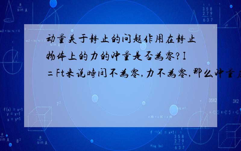 动量关于静止的问题作用在静止物体上的力的冲量是否为零?I=Ft来说时间不为零,力不为零,那么冲量应该不为零；但I=m（v-v’）来看,速度为变化不为那么冲量应为零.望解答最好有个具体的例