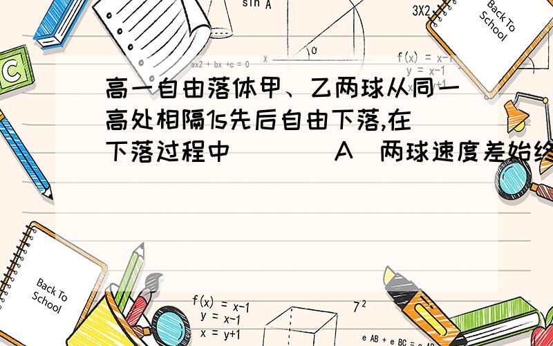 高一自由落体甲、乙两球从同一高处相隔1s先后自由下落,在下落过程中（　　）A．两球速度差始终不变B．两球速度差越来越大C．两球距离始终不变D．两球距离越来越大一个物体做自由落体