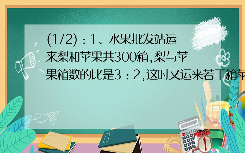 (1/2)：1、水果批发站运来梨和苹果共300箱,梨与苹果箱数的比是3：2,这时又运来若干箱苹果,从而使得...(1/2)：1、水果批发站运来梨和苹果共300箱,梨与苹果箱数的比是3：2,这时又运来若干箱苹