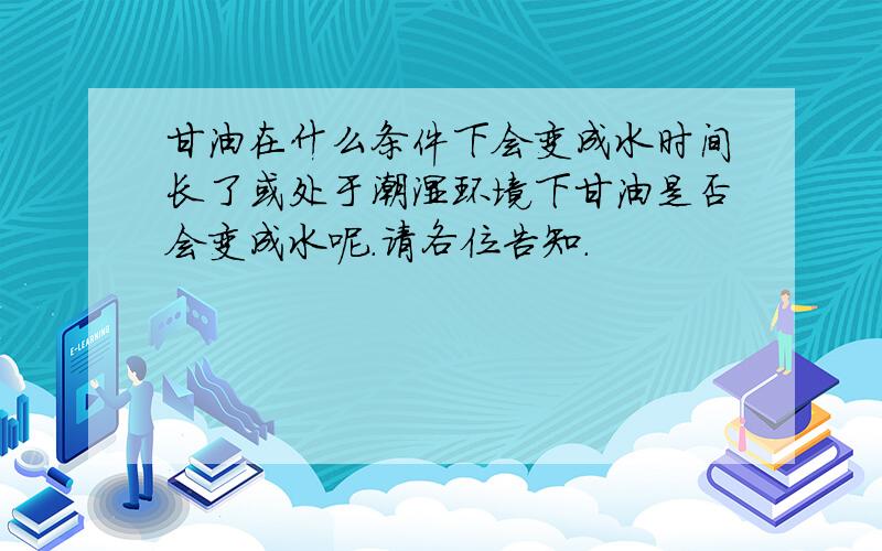 甘油在什么条件下会变成水时间长了或处于潮湿环境下甘油是否会变成水呢．请各位告知．