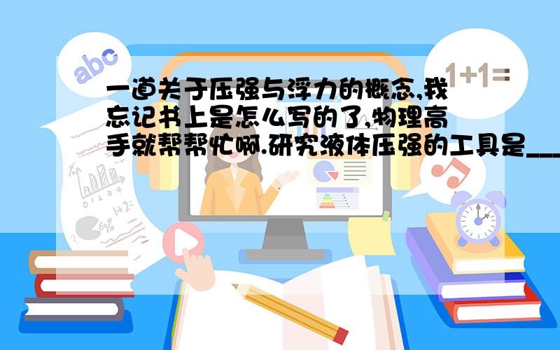 一道关于压强与浮力的概念,我忘记书上是怎么写的了,物理高手就帮帮忙啊.研究液体压强的工具是______,研究表明：在液体内部向各个方向_______压强；在液体内同一深度,液体向各个方向的压