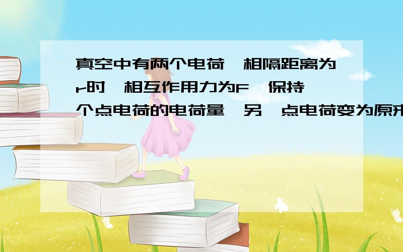 真空中有两个电荷,相隔距离为r时,相互作用力为F,保持一个点电荷的电荷量,另一点电荷变为原来的2倍,间距离为原来的2倍,则其相互作用力为多少.