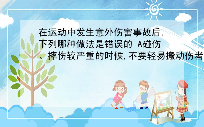 在运动中发生意外伤害事故后,下列哪种做法是错误的 A碰伤、摔伤较严重的时候,不要轻易搬动伤者,A碰伤、摔伤较严重的时候,不要轻易搬动伤者,以免加重伤势. B、如果伤口出血较多,要用布