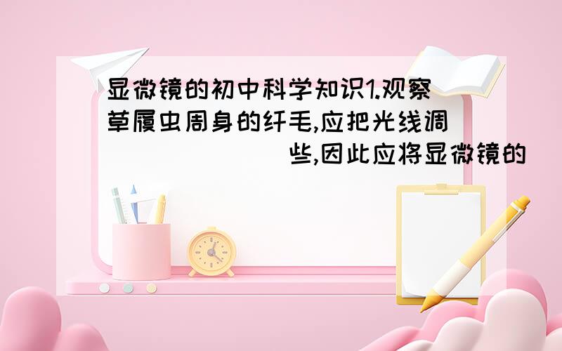 显微镜的初中科学知识1.观察草履虫周身的纤毛,应把光线调_______些,因此应将显微镜的_____光圈对准通光孔.（填空并说出原因）2.实验课上我们用显微镜观察装片时,当低倍镜换成高倍镜是,所