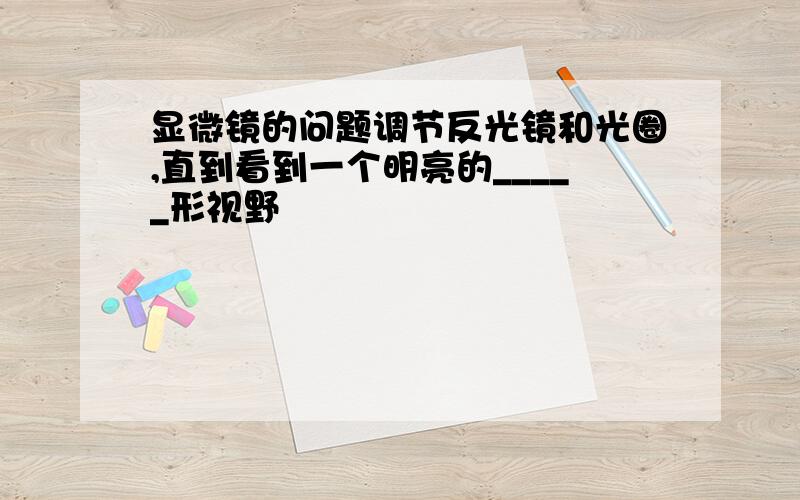 显微镜的问题调节反光镜和光圈,直到看到一个明亮的_____形视野