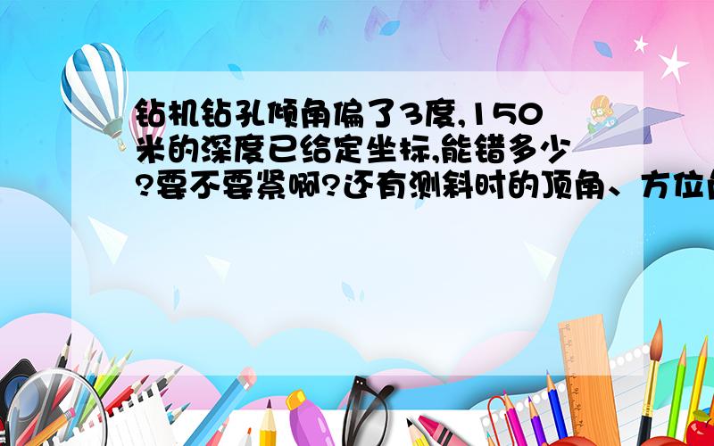 钻机钻孔倾角偏了3度,150米的深度已给定坐标,能错多少?要不要紧啊?还有测斜时的顶角、方位角是怎么算的