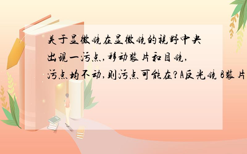 关于显微镜在显微镜的视野中央出现一污点,移动装片和目镜,污点均不动,则污点可能在?A反光镜 B装片上 C目镜上 D物镜上 我想知道为什么不是A,而是D