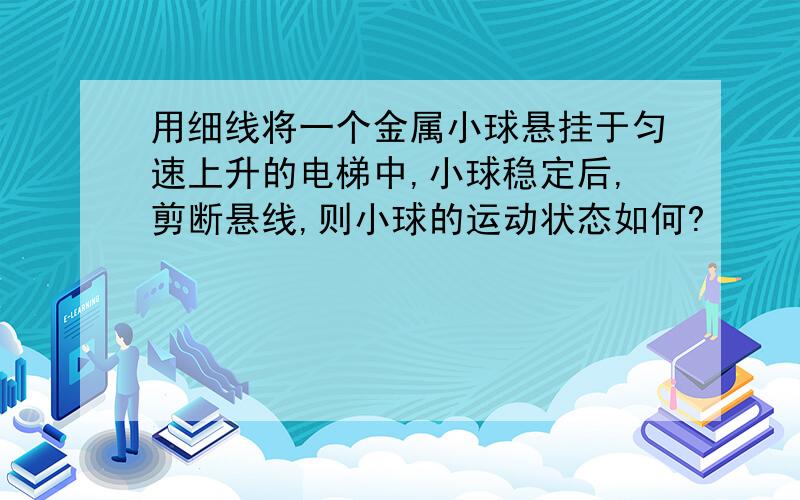 用细线将一个金属小球悬挂于匀速上升的电梯中,小球稳定后,剪断悬线,则小球的运动状态如何?