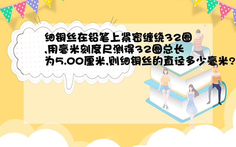 细铜丝在铅笔上紧密缠绕32圈,用毫米刻度尺测得32圈总长为5.00厘米,则细铜丝的直径多少毫米?最后结果要正确写出细铜丝直径的精确值和估计值.（急!） 我知道列式是：5.00cm/32=0.15625cm,但是我