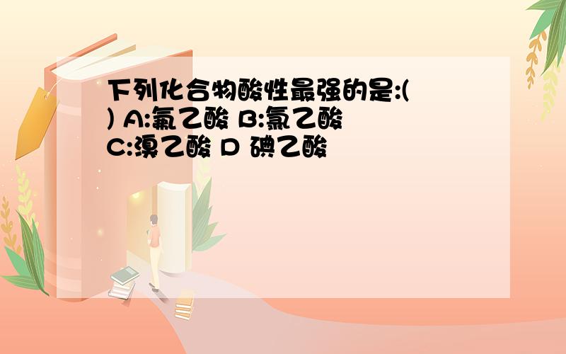 下列化合物酸性最强的是:( ) A:氟乙酸 B:氯乙酸 C:溴乙酸 D 碘乙酸