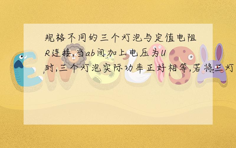 规格不同的三个灯泡与定值电阻R连接,当ab间加上电压为U时,三个灯泡实际功率正好相等,若将三灯并联接入电路,哪个功率最大,哪个灯泡功率最小?试通过计算列式说明