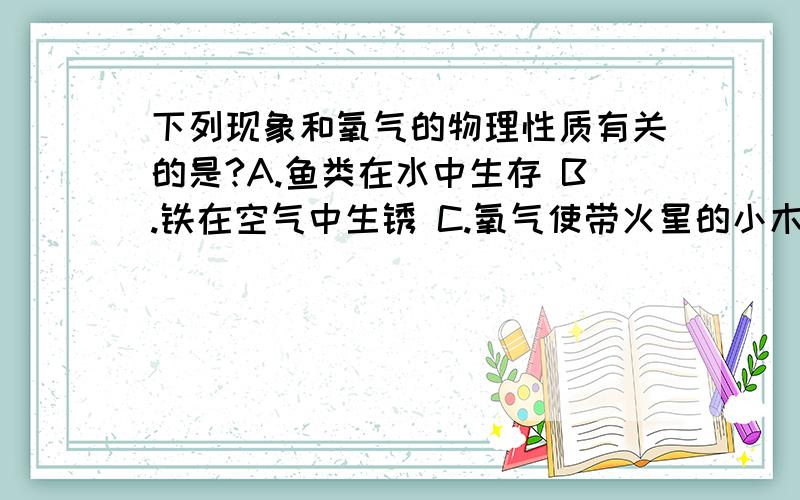 下列现象和氧气的物理性质有关的是?A.鱼类在水中生存 B.铁在空气中生锈 C.氧气使带火星的小木条剧烈燃烧D.物质在氧气中燃烧比在空气中燃烧剧烈