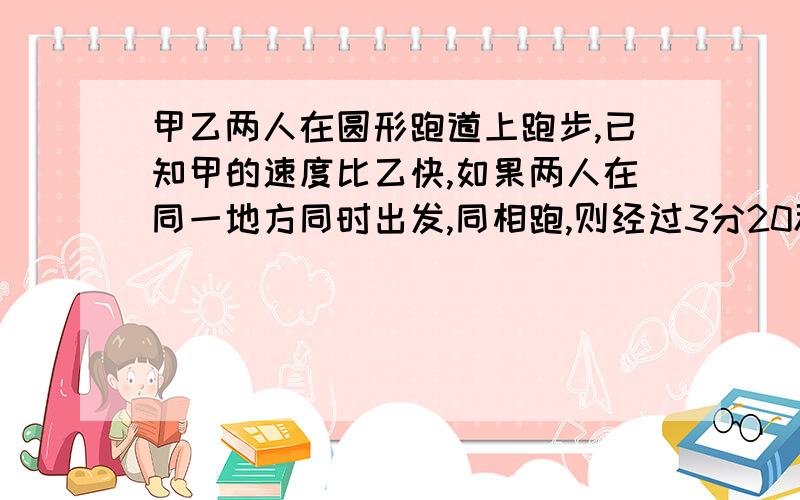 甲乙两人在圆形跑道上跑步,已知甲的速度比乙快,如果两人在同一地方同时出发,同相跑,则经过3分20秒可以第一次相遇；若反方向跑,则经过四十秒也可以第一次相遇,已知甲的跑步速度每秒跑6