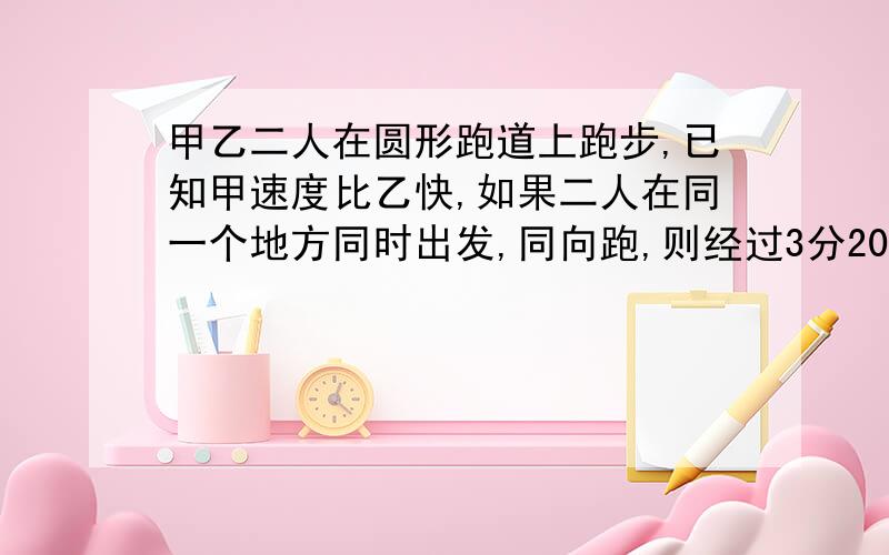 甲乙二人在圆形跑道上跑步,已知甲速度比乙快,如果二人在同一个地方同时出发,同向跑,则经过3分20秒可以第一次相遇；若反向跑,则经过40秒也可以第一次相遇,已知甲跑步的速度每秒跑6米,这