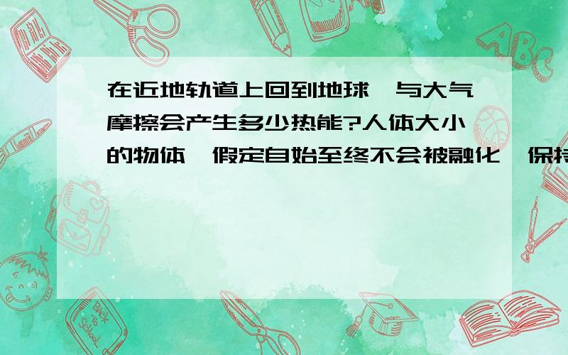 在近地轨道上回到地球,与大气摩擦会产生多少热能?人体大小的物体,假定自始至终不会被融化,保持初始质量、体积和形状,