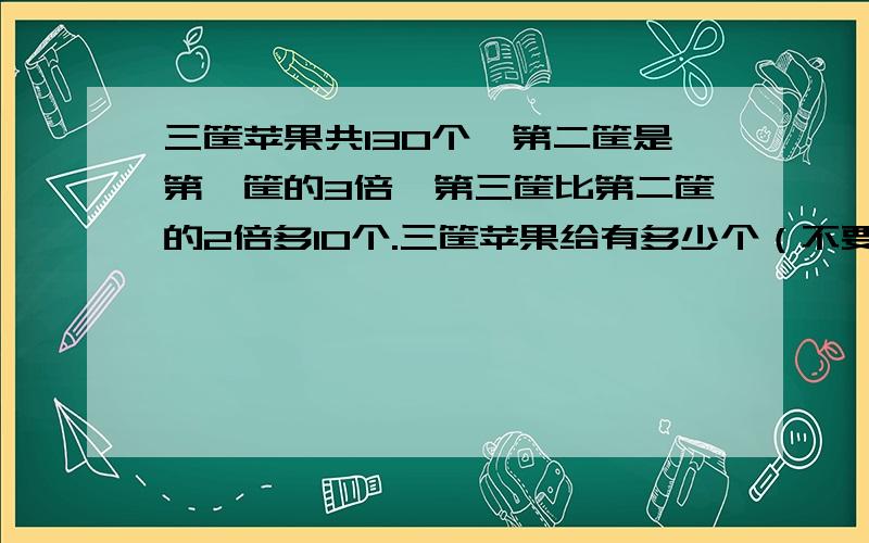 三筐苹果共130个,第二筐是第一筐的3倍,第三筐比第二筐的2倍多10个.三筐苹果给有多少个（不要方程）