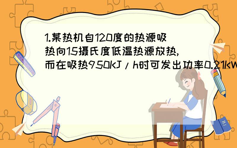 1.某热机自120度的热源吸热向15摄氏度低温热源放热,而在吸热950KJ/h时可发出功率0.21KW试计算可行性?