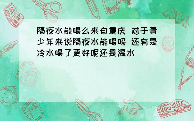 隔夜水能喝么来自重庆 对于青少年来说隔夜水能喝吗 还有是冷水喝了更好呢还是温水