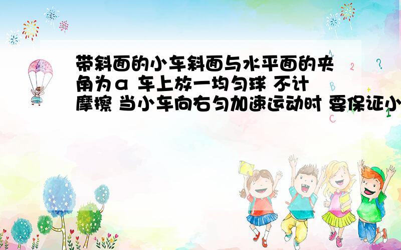 带斜面的小车斜面与水平面的夹角为α 车上放一均匀球 不计摩擦 当小车向右匀加速运动时 要保证小球的位置相对小车没变化 小车加速度a不得超过多少?