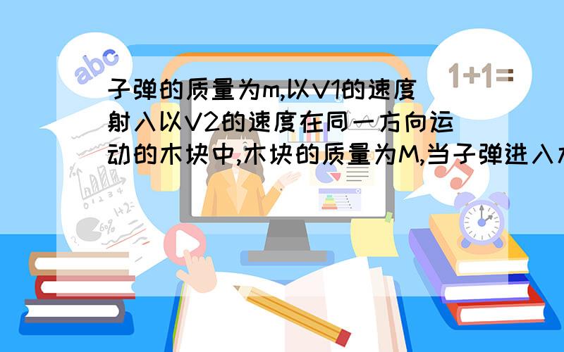 子弹的质量为m,以V1的速度射入以V2的速度在同一方向运动的木块中,木块的质量为M,当子弹进入木块的深度为d时,子弹的速度为V1',木块速度为V2',相互作用为f求这一过程中,子弹,木块组成系统的