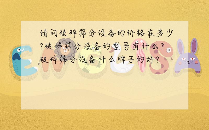 请问破碎筛分设备的价格在多少?破碎筛分设备的型号有什么?破碎筛分设备什么牌子的好?