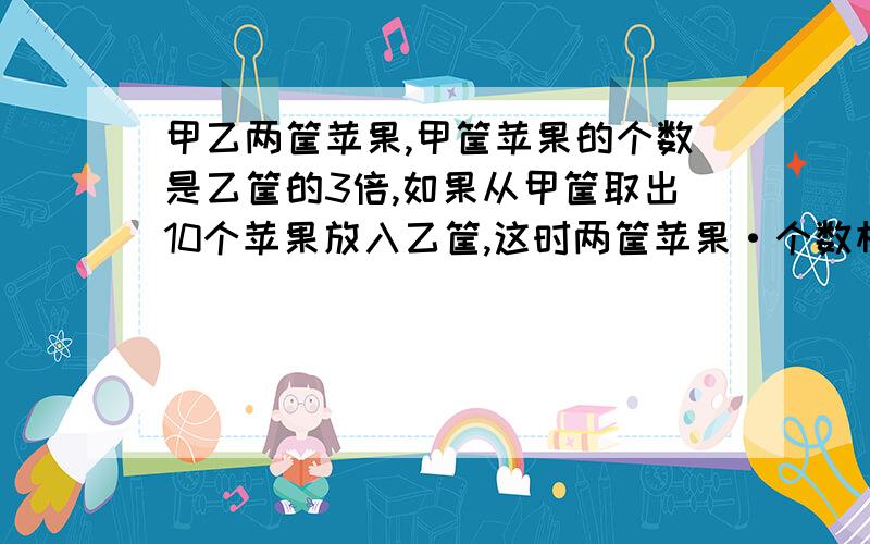 甲乙两筐苹果,甲筐苹果的个数是乙筐的3倍,如果从甲筐取出10个苹果放入乙筐,这时两筐苹果·个数相等,原来两筐苹果各有多少个?快!是作业来的!是用小学的方程！！！