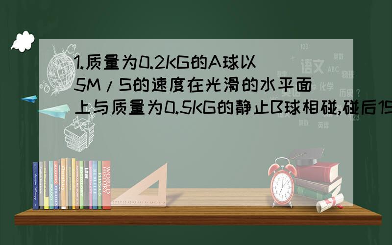 1.质量为0.2KG的A球以5M/S的速度在光滑的水平面上与质量为0.5KG的静止B球相碰,碰后1S,A、B两球的距离为0.6M.求A、B速度.若距离为3.4M,求A、B速度.2.一质量为1KG的铅球以水平速度V向右抛出,落入一