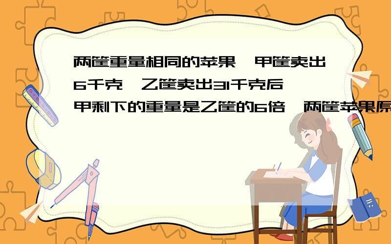 两筐重量相同的苹果,甲筐卖出6千克,乙筐卖出31千克后,甲剩下的重量是乙筐的6倍,两筐苹果原来各几千克别用方程!