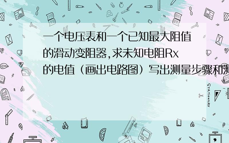 一个电压表和一个已知最大阻值的滑动变阻器,求未知电阻Rx的电值（画出电路图）写出测量步骤和测出的物理量单位