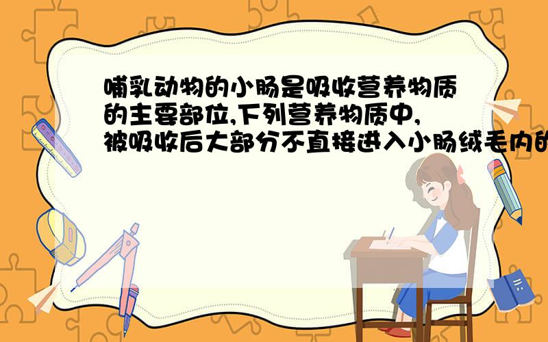 哺乳动物的小肠是吸收营养物质的主要部位,下列营养物质中,被吸收后大部分不直接进入小肠绒毛内的毛细血管的是______.A．氨基酸 B．脂类物质 C．胰岛素 D．葡萄糖