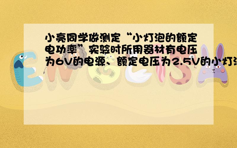 小亮同学做测定“小灯泡的额定电功率”实验时所用器材有电压为6V的电源、额定电压为2.5V的小灯泡（小灯泡的额定功率小于1W）、滑动变阻器（50Ω1A）、以及符合实验要求的电表、开关和