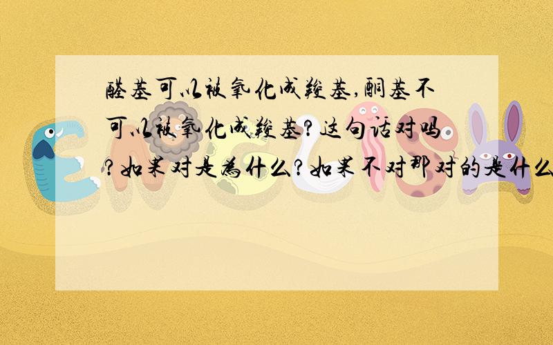 醛基可以被氧化成羧基,酮基不可以被氧化成羧基?这句话对吗?如果对是为什么?如果不对那对的是什么?顺便问一句,羟基既可以被氧化成醛基也可以被氧化成羧基是吗?希望懂化学的给我详细解