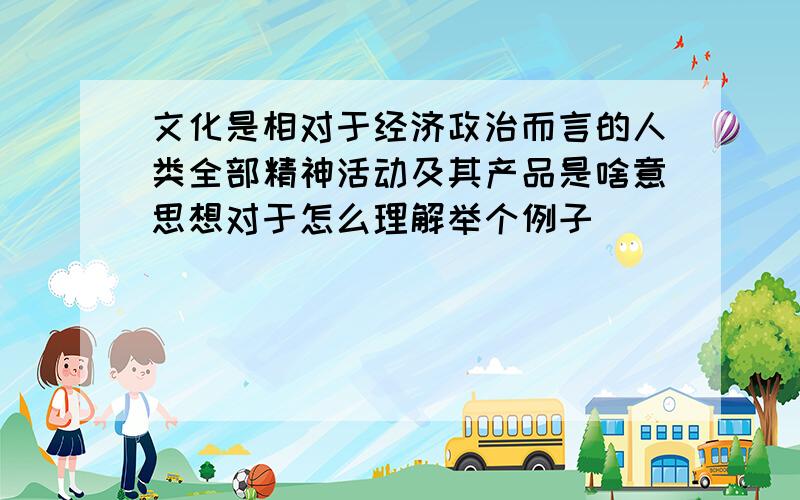 文化是相对于经济政治而言的人类全部精神活动及其产品是啥意思想对于怎么理解举个例子