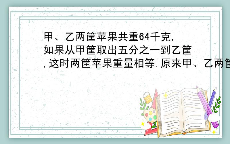 甲、乙两筐苹果共重64千克,如果从甲筐取出五分之一到乙筐,这时两筐苹果重量相等.原来甲、乙两筐苹果各重