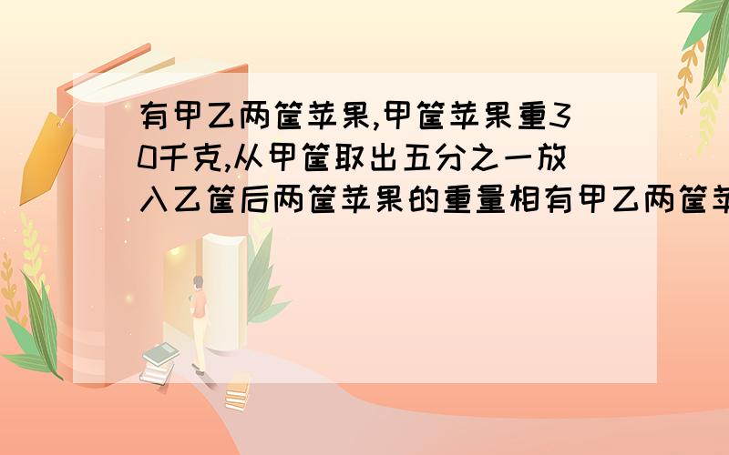 有甲乙两筐苹果,甲筐苹果重30千克,从甲筐取出五分之一放入乙筐后两筐苹果的重量相有甲乙两筐苹果,甲筐苹果重30千克,从甲筐取出五分之一放入乙筐后两筐苹果的重量相等，乙筐原有苹果