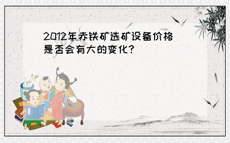 2012年赤铁矿选矿设备价格是否会有大的变化?